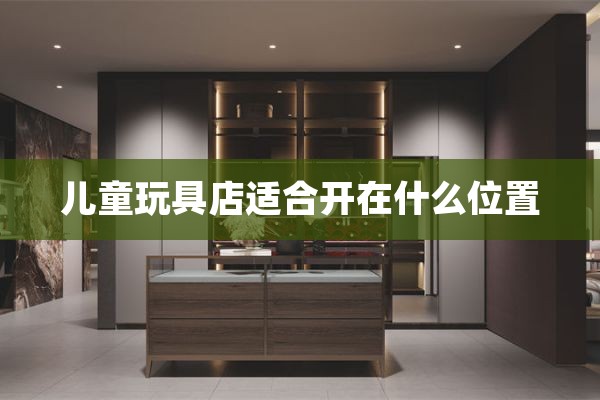 儿童玩具店适合开在什么位置