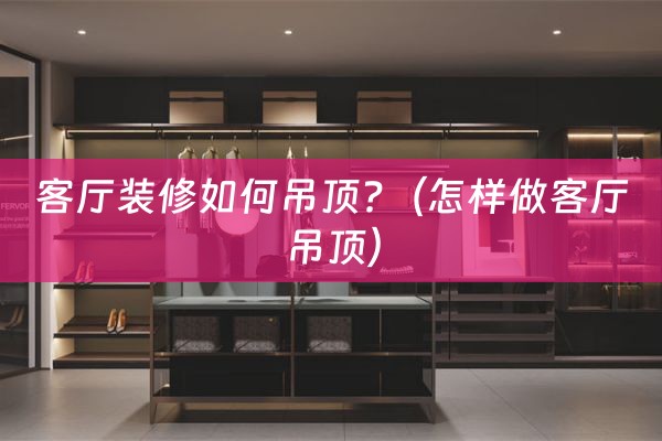 客厅装修如何吊顶?（怎样做客厅吊顶）