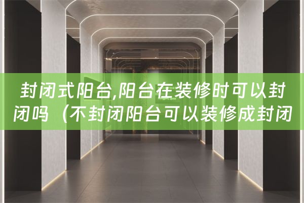 封闭式阳台,阳台在装修时可以封闭吗（不封闭阳台可以装修成封闭阳台吗）