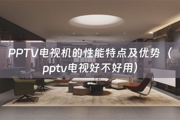 PPTV电视机的性能特点及优势（pptv电视好不好用）