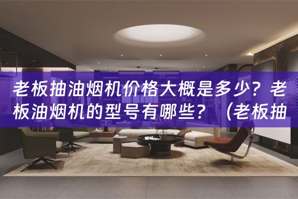 老板抽油烟机价格大概是多少？老板油烟机的型号有哪些？（老板抽油烟机的价格和型号）