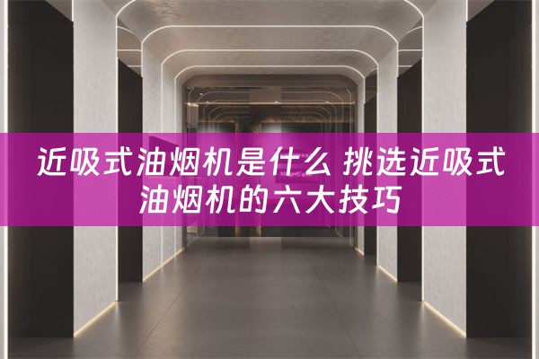 近吸式油烟机是什么 挑选近吸式油烟机的六大技巧