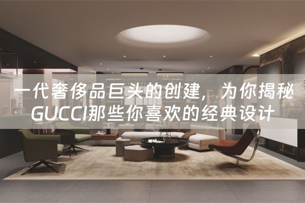 一代奢侈品巨头的创建，为你揭秘GUCCI那些你喜欢的经典设计