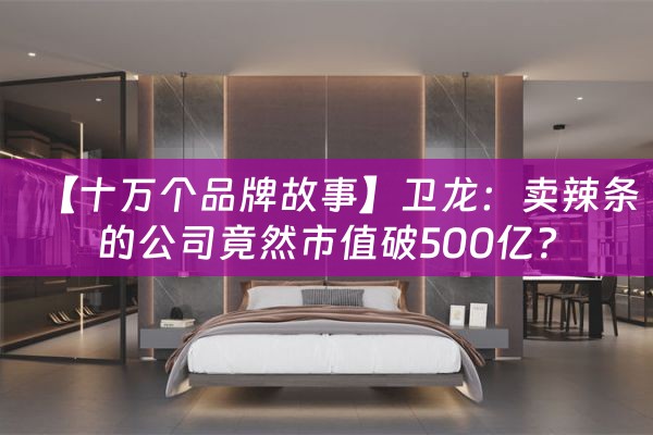 【十万个品牌故事】卫龙：卖辣条的公司竟然市值破500亿？