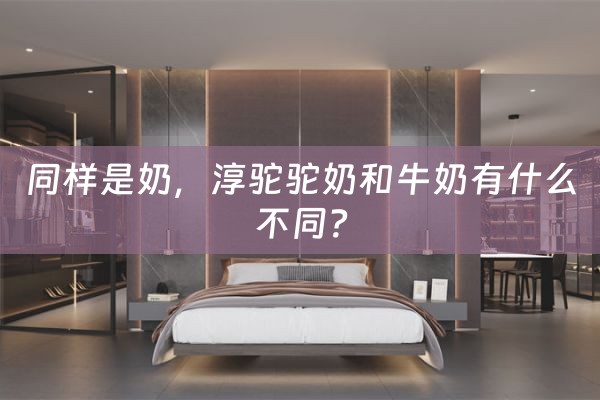 同样是奶，淳驼驼奶和牛奶有什么不同？