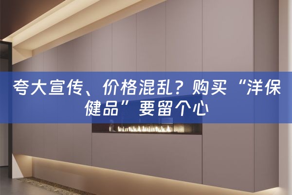 夸大宣传、价格混乱？购买“洋保健品”要留个心