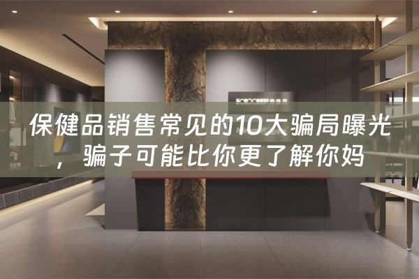 保健品销售常见的10大骗局曝光，骗子可能比你更了解你妈