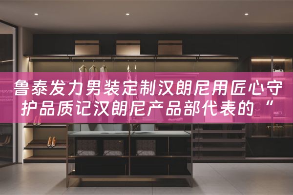 鲁泰发力男装定制汉朗尼用匠心守护品质记汉朗尼产品部代表的“鲁泰之旅” 