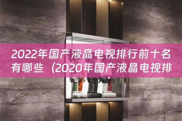 2022年国产液晶电视排行前十名有哪些（2020年国产液晶电视排名前十名）