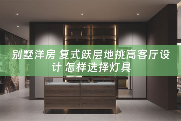 别墅洋房 复式跃层地挑高客厅设计 怎样选择灯具