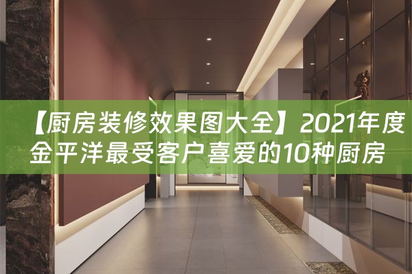 【厨房装修效果图大全】2021年度金平洋最受客户喜爱的10种厨房装修风格总结