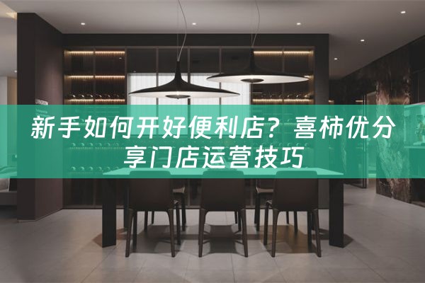 新手如何开好便利店？喜柿优分享门店运营技巧