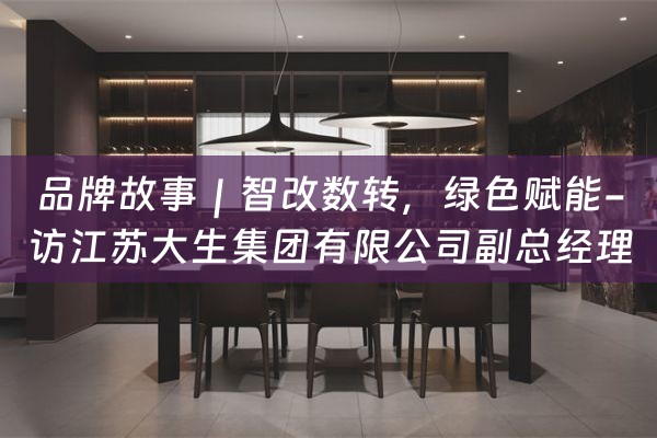 品牌故事｜智改数转，绿色赋能-访江苏大生集团有限公司副总经理陈建