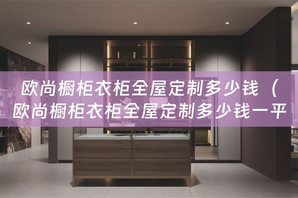 欧尚橱柜衣柜全屋定制多少钱（欧尚橱柜衣柜全屋定制多少钱一平方）