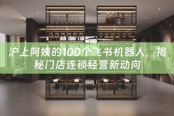 沪上阿姨的100个飞书机器人，揭秘门店连锁经营新动向