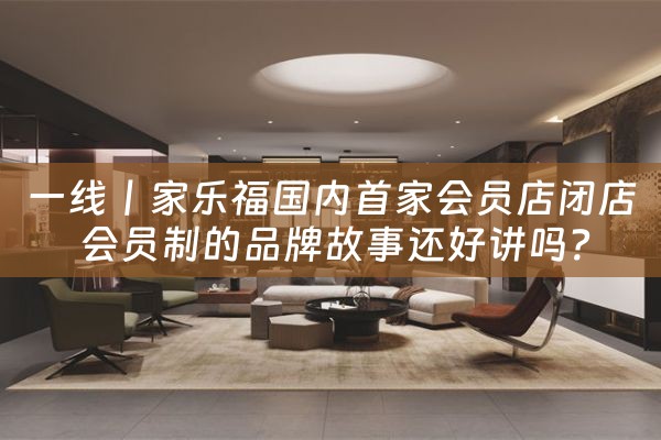 一线丨家乐福国内首家会员店闭店 会员制的品牌故事还好讲吗？