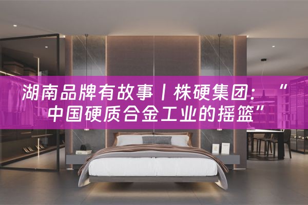 湖南品牌有故事丨株硬集团：“中国硬质合金工业的摇篮”