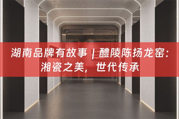 湖南品牌有故事｜醴陵陈扬龙窑：湘瓷之美，世代传承