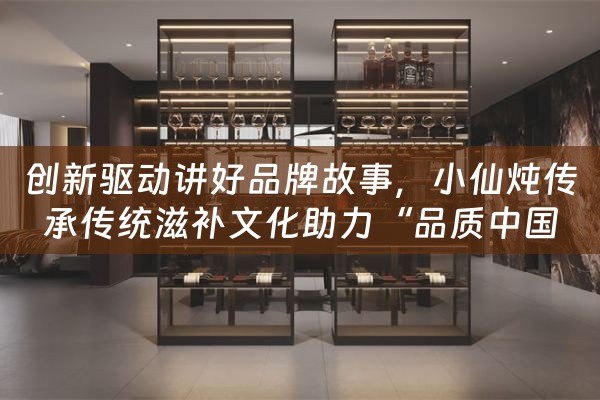 创新驱动讲好品牌故事，小仙炖传承传统滋补文化助力“品质中国”