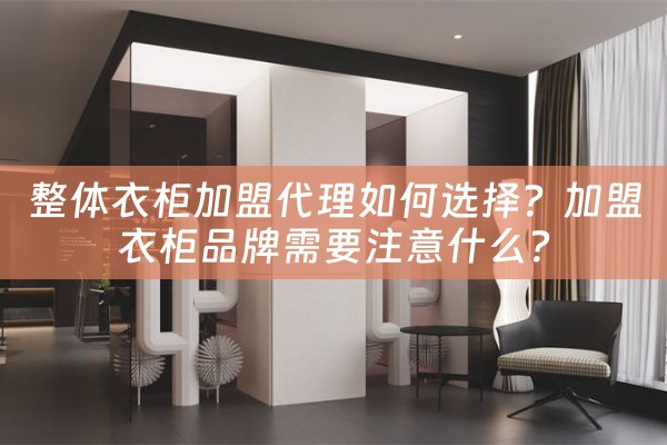 整体衣柜加盟代理如何选择？加盟衣柜品牌需要注意什么？