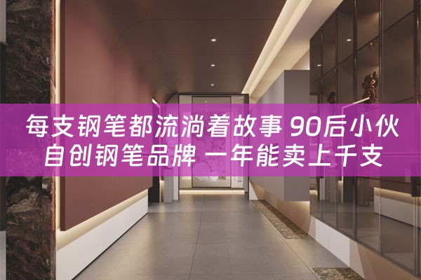 每支钢笔都流淌着故事 90后小伙自创钢笔品牌 一年能卖上千支