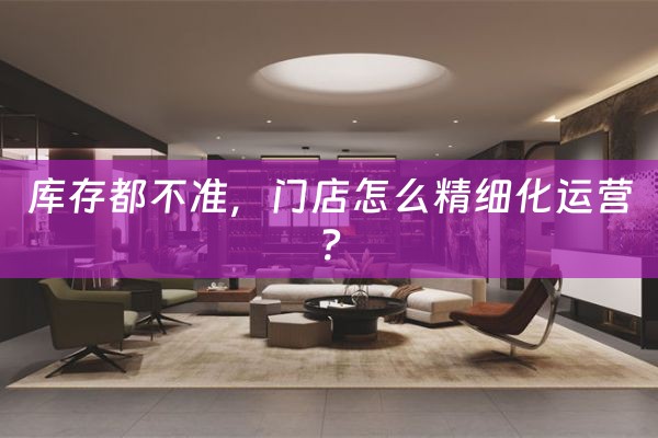 库存都不准，门店怎么精细化运营？