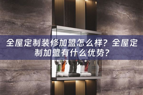 全屋定制装修加盟怎么样？全屋定制加盟有什么优势？