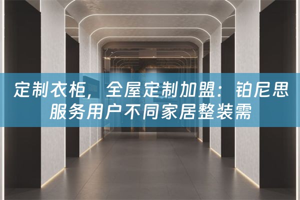 定制衣柜，全屋定制加盟：铂尼思服务用户不同家居整装需