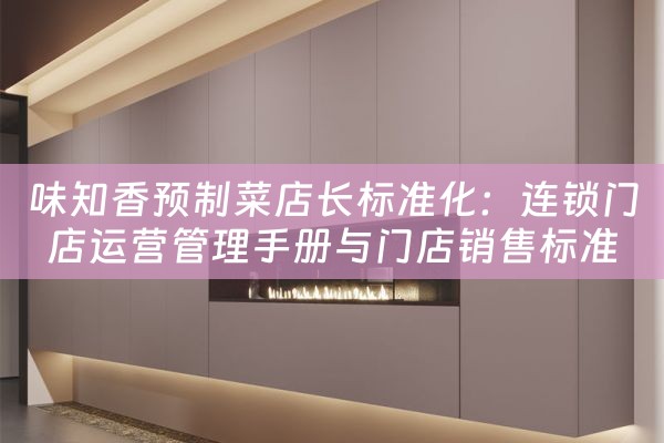 味知香预制菜店长标准化：连锁门店运营管理手册与门店销售标准化