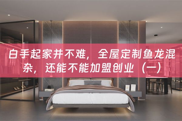 白手起家并不难，全屋定制鱼龙混杂，还能不能加盟创业（一）