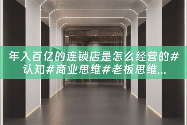 年入百亿的连锁店是怎么经营的#认知#商业思维#老板思维...