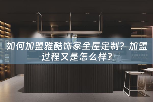 如何加盟雅酷饰家全屋定制？加盟过程又是怎么样？