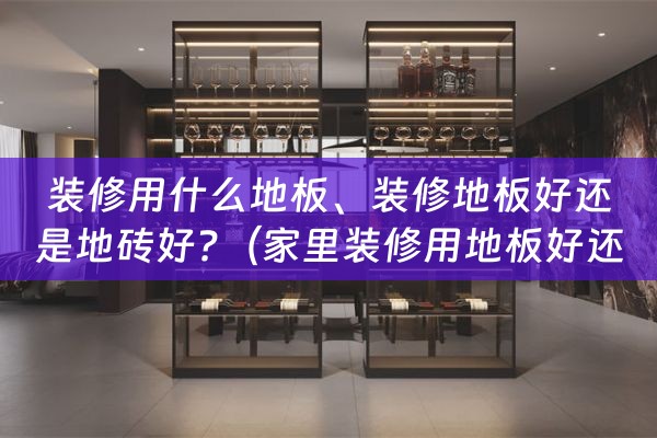 装修用什么地板、装修地板好还是地砖好?（家里装修用地板好还是地砖好）