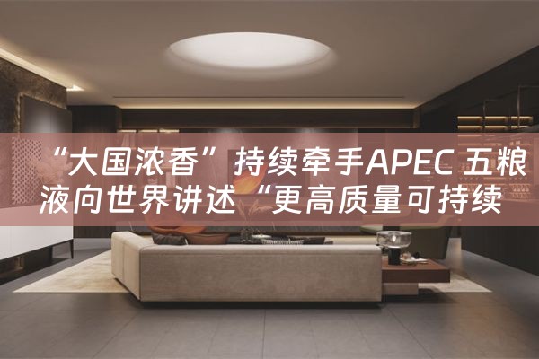 “大国浓香”持续牵手APEC 五粮液向世界讲述“更高质量可持续发展”的中国品牌故事