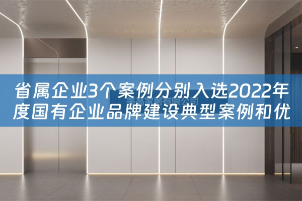 省属企业3个案例分别入选2022年度国有企业品牌建设典型案例和优秀品牌故事