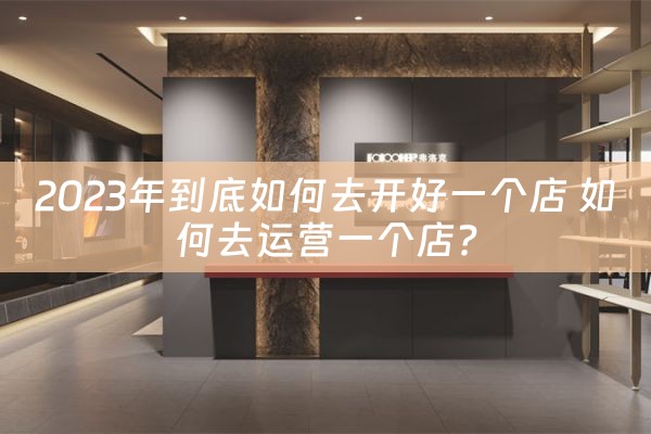 2023年到底如何去开好一个店 如何去运营一个店?