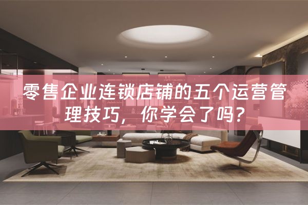 零售企业连锁店铺的五个运营管理技巧，你学会了吗？