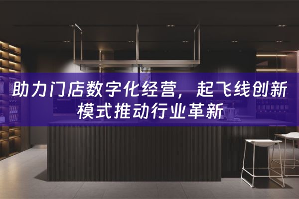 助力门店数字化经营，起飞线创新模式推动行业革新