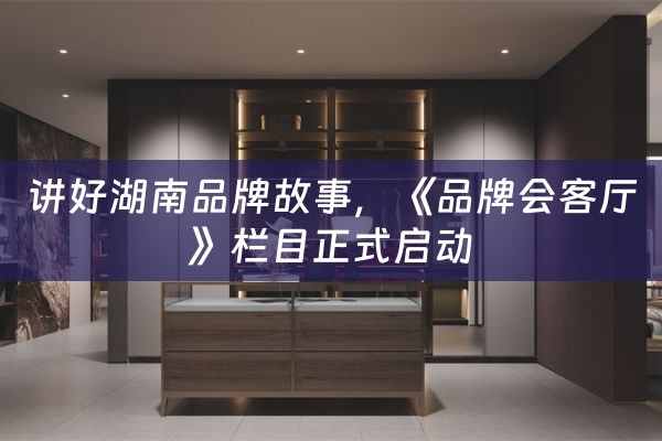 讲好湖南品牌故事，《品牌会客厅》栏目正式启动