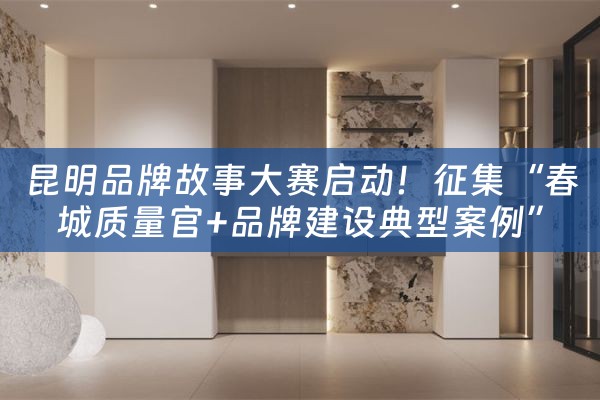 昆明品牌故事大赛启动！征集“春城质量官+品牌建设典型案例”