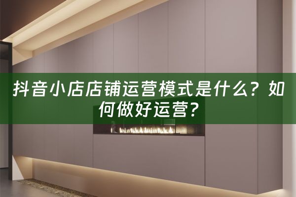 抖音小店店铺运营模式是什么？如何做好运营？