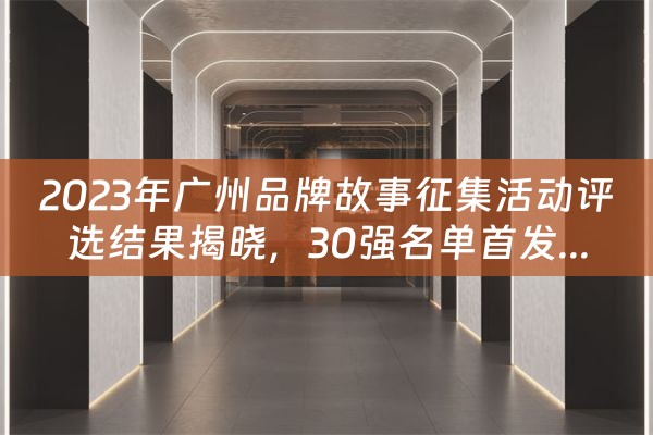 2023年广州品牌故事征集活动评选结果揭晓，30强名单首发...