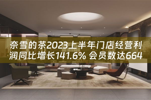 奈雪的茶2023上半年门店经营利润同比增长141.6% 会员数达6640万