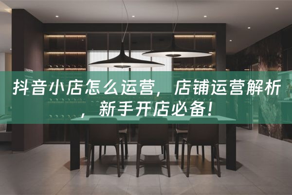 抖音小店怎么运营，店铺运营解析，新手开店必备！