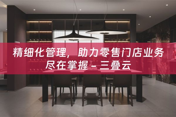 精细化管理，助力零售门店业务尽在掌握 - 三叠云