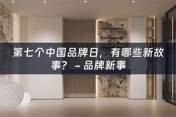 第七个中国品牌日，有哪些新故事？ - 品牌新事