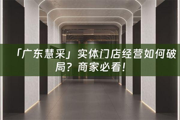 「广东慧采」实体门店经营如何破局？商家必看！