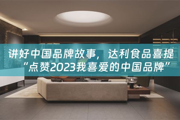 讲好中国品牌故事，达利食品喜提“点赞2023我喜爱的中国品牌”