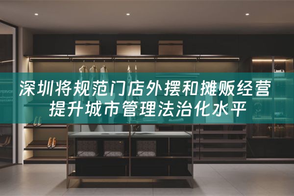 深圳将规范门店外摆和摊贩经营 提升城市管理法治化水平