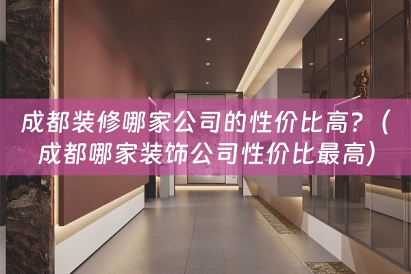 成都装修哪家公司的性价比高?（成都哪家装饰公司性价比最高）